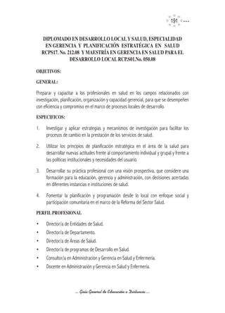 191

     DIPLOMADO	EN	DESARROLLO	LOCAL	Y	SALUD,	ESPECIALIDAD	
      EN	GERENCIA		Y		PLANIFICACIÓN		ESTRATÉGICA		EN			SALUD		
     RCPS17.	No.	212.08		Y	MAESTRíA	EN	GERENCIA	EN	SALUD	PARA	EL	
                  DESARROLLO	LOCAL	RCP.S01.No.	050.08

OBJETIVOS:

GENERAL:	

Preparar y capacitar a los profesionales en salud en los campos relacionados con
investigación, planificación, organización y capacidad gerencial, para que se desempeñen
con eficiencia y compromiso en el marco de procesos locales de desarrollo.
ESPECIFICOS:

1.     Investigar y aplicar estrategias y mecanismos de investigación para facilitar los
       procesos de cambio en la prestación de los servicios de salud.
2.     Utilizar los principios de planificación estratégica en el área de la salud para
       desarrollar nuevas actitudes frente al comportamiento individual y grupal y frente a
       las políticas institucionales y necesidades del usuario.
3.     Desarrollar su práctica profesional con una visión prospectiva, que considere una
       formación para la educación, gerencia y administración, con decisiones acertadas
       en diferentes instancias e instituciones de salud.
4.     Fomentar la planificación y programación desde lo local con enfoque social y
       participación comunitaria en el marco de la Reforma del Sector Salud.
PERFIL	PROFESIONAL

•      Director/a de Entidades de Salud.
•      Director/a de Departamento.
•      Director/a de Áreas de Salud.
•      Director/a de programas de Desarrollo en Salud.
•      Consultor/a en Administración y Gerencia en Salud y Enfermería.
•      Docente en Administración y Gerencia en Salud y Enfermería.



                       ... Guía General de Educación a Distancia ...
 