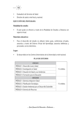 192

•    Evaluador/a de Servicios de Salud.
•    Directivo de salud a nivel local y nacional.
EJECUCIÓN	DEL	POSTGRADO:	

Modalidad	de	estudio:

•    El post grado se ofrecerá a través de la Modalidad de Estudios a Distancia con
     soporte virtual.

Materiales	educativos:

•    Para el desarrollo del estudio se utilizará: textos guías, conferencias virtuales,
     asesorías a través del Entorno Virtual del Aprendizaje; asesorías telefónicas y
     personales; correo electrónico.

Lugar:

•    Se desarrollará en los Centros Universitarios de la Universidad a nivel nacional.
                                 PLAN	DE	ESTUDIOS	

                               CICLO	I
    MÓDULO 1: Desarrollo Local y Salud
    MÓDULO 2: Investigación en Salud                                    15 créditos
    MÓDULO 3: Situación de Salud y sus tendencias
    MÓDULO 4: Formación para la Educación
                               CICLO	II
    MÓDULO 1: Gerencia integral en Salud
    MÓDULO 2: Planificación Estratégica                                 15 créditos
    MÓDULO 3: Gestión Ambiental para el Desarrollo Sostenible
    MÓDULO 4: Gerencia de Recursos




                      ... Guía General de Educación a Distancia ...
 