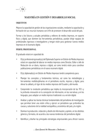 194

            MAESTRíA	EN	GESTIÓN	Y	DESARROLLO	SOCIAL
OBJETIVOS	

Mejorar la capacidad de gestión de las organizaciones sociales, mediante la capacitación y
formación de sus recursos humanos con el fin de promover el desarrollo social del país.
Formar a los futuros y actuales periodistas y editores de medios impresos, en soporte
físico y digital, que dominen las herramientas periodísticas, puedan dirigir equipos de
profesionales rigorosos e investigadores y tengan visión para gestionar nuevos medios
impresos en el escenario digital.
PERFIL	PROFESIONAL	

El graduado estará en capacidad de:
•    El(a) profesional egresado(a) del Diplomado Superior en Edición de Medios Impresos
     estará en capacidad de laborar en medios impresos como Director, Editor o Jefe de
     Redacción de un diario, impreso o digital, así como tendrá visión para coordinar
     publicaciones periodísticas en el nuevo escenario digital.
•    El(a) diplomado(a) en Edición de Medios Impresos tendrá competencia para:
•    Manejar los conceptos y fundamentos teóricos, así como las metodologías y
     herramientas multidisciplinarias en el periodismo escrito, impreso y digital, para
     elevar la calidad y el rigor de los medios impresos del Ecuador y del mundo.
•    Comprender la revolución periodística que implica la incorporación de las TIC’s y
     la profunda renovación en la concepción de información, en las narrativas y en los
     lenguajes, para adaptar un medio impreso tradicional a su versión digital.
•    Analizar y aplicar las teorías técnicas fundamentales del periodismo de investigación
     que permitan tener una visión crítica y ejercer un periodismo que profundice las
     causas y soluciones de la realidad sociopolítica y económica del país y la región.
•    Dominar la producción, redacción y diseño de información y opinión, en los distintos
     géneros y formatos, de acuerdo a las nuevas tendencias del periodismo digital.
•    Identificar y diseñar las principales estrategias empresariales para ofrecer nuevos



                      ... Guía General de Educación a Distancia ...
 