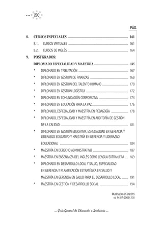 200

                                                                                                                 PÁG.

8.	   CURSOS	ESPECIALES		............................................................................. 	 161
      8.1.     CURSOS VIRTUALES .............................................................................. 161
      8.2.     CURSOS DE INGLÉS ............................................................................... 164
9.	   POSTGRADOS:
      DIPLOMADO	ESPECIALIDAD	Y	MAESTRíA		...............................................	 165
      *      DIPLOMADO EN TRIBUTACIÓN ................................................................. 167
      *      DIPLOMADO EN GESTIÓN DE FINANZAS .................................................. 168
      *      DIPLOMADO EN GESTIÓN DEL TALENTO HUMANO .................................. 170
      *      DIPLOMADO EN GESTIÓN LOGÍSTICA ....................................................... 172
      *      DIPLOMADO EN COMUNICACIÓN CORPORATIVA ...................................... 174
      *      DIPLOMADO EN EDUCACIÓN PARA LA PAZ ............................................... 176
      *      DIPLOMADO, ESPECIALIDAD Y MAESTRÍA EN PEDAGOGÍA ...................... 178
      *      DIPLOMADO, ESPECIALIDAD Y MAESTRÍA EN AUDITORÍA DE GESTIÓN
             DE LA CALIDAD ........................................................................................ 181
      *      DIPLOMADO EN GESTIÓN EDUCATIVA, ESPECIALIDAD EN GERENCIA Y
             LIDERAZGO EDUCATIVO Y MAESTRÍA EN GERENCIA Y LIDERAZGO
             EDUCACIONAL ......................................................................................... 184
      *      MAESTRÍA EN DERECHO ADMINISTRATIVO .............................................. 187
      *      MAESTRÍA EN ENSEÑANZA DEL INGLÉS COMO LENGUA EXTRANJERA .... 189
      *      DIPLOMADO EN DESARROLLO LOCAL Y SALUD, ESPECIALIDAD
             EN GERENCIA Y PLANIFICACIÓN ESTRATÉGICA EN SALUD Y
             MAESTRÍA EN GERENCIA EN SALUD PARA EL DESARROLLO LOCAL ........ 191
      *      MAESTRÍA EN GESTIÓN Y DESARROLLO SOCIAL ..................................... 194

                                                                                             MJR/yt/30-01-09/215
                                                                                              vt/ 14-07-2009/ 200



                            ... Guía General de Educación a Distancia ...
 
