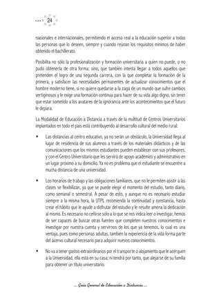 24

nacionales e internacionales, permitiendo el acceso real a la educación superior a todas
las personas que lo deseen, siempre y cuando reúnan los requisitos mínimos de haber
obtenido el bachillerato.
Posibilita no sólo la profesionalización y formación universitaria a quien no puede, o no
pudo obtenerla de otra forma; sino, que también intenta llegar a todos aquellos que
pretenden el logro de una segunda carrera, con la que completar la formación de la
primera, y satisfacer las necesidades permanentes de actualizar conocimientos que el
hombre moderno tiene, si no quiere quedarse a la zaga de un mundo que sufre cambios
vertiginosos y le exige una formación continua para hacer de su vida algo digno, sin tener
que estar sometido a los avatares de la ignorancia ante los acontecimientos que el futuro
le depara.
La Modalidad de Educación a Distancia a través de la multitud de Centros Universitarios
implantados en todo el país está contribuyendo al desarrollo cultural del medio rural:
w     Las distancias al centro educativo, ya no serán un obstáculo, la Universidad llega al
      lugar de residencia de sus alumnos a través de los materiales didácticos y de las
      comunicaciones que los mismos estudiantes pueden establecer con sus profesores,
      y con el Centro Universitario que les servirá de apoyo académico y administrativo en
      un lugar próximo a su domicilio. Ya no es problema que el estudiante se encuentre a
      mucha distancia de una universidad.
w     Los horarios de trabajo y las obligaciones familiares, que no le permiten asistir a las
      clases se flexibilizan, ya que se puede elegir el momento del estudio, tanto diario,
      como semanal o semestral. A pesar de esto, y aunque no es necesario estudiar
      siempre a la misma hora, la UTPL recomienda la continuidad y constancia, hasta
      crear el hábito que le ayude a disfrutar del estudio y le resulte amena la dedicación
      al mismo. Es necesario no ceñirse sólo a lo que se nos indica leer o investigar, hemos
      de ser capaces de buscar otras fuentes que completen nuestros conocimientos e
      investigar por nuestra cuenta y servirnos de los que ya tenemos, lo cual es una
      ventaja, pues como personas adultas, también la experiencia de la vida forma parte
      del acervo cultural necesario para adquirir nuevos conocimientos.
w     No va a tener gastos extraordinarios por el transporte o alojamiento que le acerquen
      a la Universidad, ella está en su casa; ni tendrá por tanto, que alejarse de su familia
      para obtener un título universitario.


                       ... Guía General de Educación a Distancia ...
 