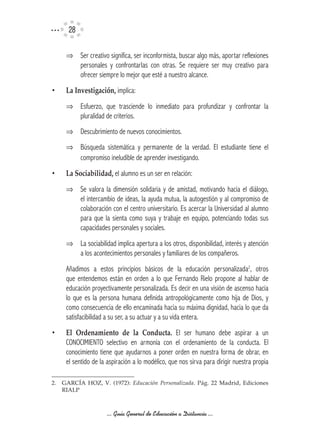 2

     ⇒ Ser creativo significa, ser inconformista, buscar algo más, aportar reflexiones
       personales y confrontarlas con otras. Se requiere ser muy creativo para
       ofrecer siempre lo mejor que esté a nuestro alcance.
•    La	Investigación, implica:
     ⇒ Esfuerzo, que trasciende lo inmediato para profundizar y confrontar la
       pluralidad de criterios.
     ⇒ Descubrimiento de nuevos conocimientos.
     ⇒ Búsqueda sistemática y permanente de la verdad. El estudiante tiene el
       compromiso ineludible de aprender investigando.
•    La	Sociabilidad,	el alumno es un ser en relación:
     ⇒ Se valora la dimensión solidaria y de amistad, motivando hacia el diálogo,
       el intercambio de ideas, la ayuda mutua, la autogestión y al compromiso de
       colaboración con el centro universitario. Es acercar la Universidad al alumno
       para que la sienta como suya y trabaje en equipo, potenciando todas sus
       capacidades personales y sociales.
     ⇒ La sociabilidad implica apertura a los otros, disponibilidad, interés y atención
       a los acontecimientos personales y familiares de los compañeros.
     Añadimos a estos principios básicos de la educación personalizada2, otros
     que entendemos están en orden a lo que Fernando Rielo propone al hablar de
     educación proyectivamente personalizada. Es decir en una visión de ascenso hacia
     lo que es la persona humana definida antropológicamente como hija de Dios, y
     como consecuencia de ello encaminada hacia su máxima dignidad, hacia lo que da
     satisfacibilidad a su ser, a su actuar y a su vida entera.
•    El	 Ordenamiento	 de	 la	 Conducta. El ser humano debe aspirar a un
     CONOCIMIENTO selectivo en armonía con el ordenamiento de la conducta. El
     conocimiento tiene que ayudarnos a poner orden en nuestra forma de obrar, en
     el sentido de la aspiración a lo modélico, que nos sirva para dirigir nuestra propia

2.	 GARCÍA	 HOZ,	 V.	 (1972):	 Educación Personalizada.	 Pág.	 22	 Madrid,	 Ediciones	
    RIALP



                     ... Guía General de Educación a Distancia ...
 