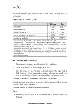 34

Información importante para comunicarse con la Sede Central (Loja) se destaca a
continuación:
Teléfonos	y	Fax	de	Modalidad	Abierta:

                                                                          Teléfono                Fax
 Conmutador                                                               2570275              2573158
 Gestión de Centros                                                       2585974              2585974
 Distribución material                                                    2585975              2585975
 Comunicación y atención al alumno                                        2588741              2588741
 Coordinación académica                                                   2588740              2588740
 Mayor información Call Center UTPL: 07 2588 730; línea gratuita 1800 - 8875 - 8875
 Dónde matricularte • Cuándo matricularte • Monto de matrícula • Carreras • Postgrados • Cursos •
 Convenios • Eventos UTPL • Notas • Saldos • Horarios de Tutorías • Material Bibliográfico • Lugares de
 Evaluación • Horario de Evaluación, etc.
 Para consultas automáticas de notas marque el número 07 2 58-87-30 digite 1, luego su número de
 cédula, para consulta de notas de primer bimestre digite 1, del segundo bimestre digite 2, supletorio primer
 bimestre digite 3, supletorio segundo bimestre digite 4, y nota final digite 5 o simplemente espere que una
 operadora le atienda.
 e-mail: callcenter@utpl.edu.ec


3.3.2.	Los	Centros	Universitarios
•     Son organismos de apoyo a la gestión administrativa y académica.
•     Sirven de vínculo entre los estudiantes y la Sede Central.
•     Para la organización y funcionamiento, siguen las líneas generales dadas desde la
      Sede Central. Los Centros pequeños tienen carácter autogestionario, basado en la
      corresponsabilidad participativa de todos los estudiantes vinculados al centro
Funciones		y	tareas	de	los	Coordinadores	de	los	Centros	Universitarios
El coordinador es la persona que sirve de enlace entre los alumnos y la Sede Central y
cumple las siguientes funciones y tareas:
Función	1: Planificar las actividades del centro universitario:
Tareas:
1.1. Promoción y difusión de las carreras que ofrece nuestra Modalidad Abierta y a
     Distancia.


                           ... Guía General de Educación a Distancia ...
 