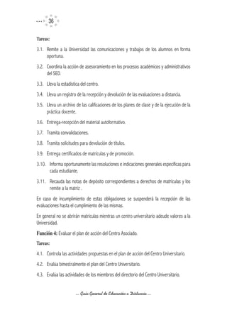 36

Tareas:

3.1. Remite a la Universidad las comunicaciones y trabajos de los alumnos en forma
     oportuna.
3.2. Coordina la acción de asesoramiento en los procesos académicos y administrativos
     del SED.
3.3. Lleva la estadística del centro.
3.4. Lleva un registro de la recepción y devolución de las evaluaciones a distancia.
3.5. Lleva un archivo de las calificaciones de los planes de clase y de la ejecución de la
     práctica docente.
3.6. Entrega-recepción del material autoformativo.
3.7. Tramita convalidaciones.
3.8. Tramita solicitudes para devolución de títulos.
3.9. Entrega certificados de matrículas y de promoción.
3.10. Informa oportunamente las resoluciones e indicaciones generales específicas para
      cada estudiante.
3.11. Recauda las notas de depósito correspondientes a derechos de matrículas y los
      remite a la matriz .
En caso de incumplimiento de estas obligaciones se suspenderá la recepción de las
evaluaciones hasta el cumplimiento de las mismas.
En general no se abrirán matrículas mientras un centro universitario adeude valores a la
Universidad.
Función	4: Evaluar el plan de acción del Centro Asociado.
Tareas:

4.1. Controla las actividades propuestas en el plan de acción del Centro Universitario.
4.2. Evalúa bimestralmente el plan del Centro Universitario.
4.3. Evalúa las actividades de los miembros del directorio del Centro Universitario.


                       ... Guía General de Educación a Distancia ...
 