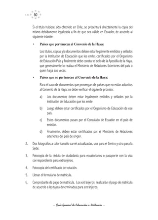 50

     Si el título hubiere sido obtenido en Chile, se presentará directamente la copia del
     mismo debidamente legalizada a fin de que sea válido en Ecuador, de acuerdo al
     siguiente trámite:
     •     Países	que	pertenecen	al	Convenio	de	la	Haya:

           Los títulos, copias y/o documentos deben estar legalmente emitidos y sellados
           por la Institución de Educación que los emite, certificados por el Organismo
           de Educación País y finalmente debe constar el sello de la Apostilla de la Haya,
           que generalmente lo realiza el Ministerio de Relaciones Exteriores del país o
           quien haga sus veces.
     •     Países	que	no	pertenecen	al	Convenio	de	la	Haya:

           Para el caso de documentos que provengan de países que no están adscritos
           al Convenio de la Haya, se debe verificar el siguiente proceso:
           a)    Los documentos deben estar legalmente emitidos y sellados por la
                 Institución de Educación que los emite
           b)    Luego deben estar certificados por el Organismo de Educación de ese
                 país.
           c)    Estos documentos pasan por el Consulado de Ecuador en el país de
                 emisión.
           d)    Finalmente, deben estar certificados por el Ministerio de Relaciones
                 exteriores del país de origen.
2.   Dos fotografías a color tamaño carné actualizadas, una para el Centro y otra para la
     Sede.
3.   Fotocopia de la cédula de ciudadanía para ecuatorianos o pasaporte con la visa
     correspondiente para extranjeros.
4.   Fotocopia del certificado de votación.
5.   Llenar el formulario de matrícula.
6.   Comprobante de pago de matrícula. Los extranjeros realizarán el pago de matrícula
     de acuerdo a las tasas determinadas para extranjeros.



                      ... Guía General de Educación a Distancia ...
 