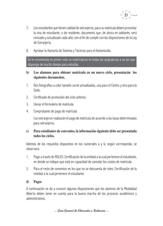 51

7.    Los estudiantes que tienen calidad de extranjeros, para su matrícula deben presentar
      la visa de estudiante, o de residente, documento que, de ahora en adelante, será
      revisado y actualizado cada año; con el fin de cumplir con las disposiciones de la Ley
      de Extranjería.
8.    Aprobar la Asesoría de Sistema y Técnicas para el Autoestudio.

 Se le recomienda en primer ciclo no matricularse en todas las asignaturas a no ser que
 disponga de mucho tiempo para estudiar.
b)	 Los	 alumnos	 para	 obtener	 matrícula	 en	 un	 nuevo	 ciclo,	 presentarán	 	 los	
    siguientes	documentos.

1.    Dos fotografías a color tamaño carné actualizadas, una para el Centro y otra para la
      Sede.
2.    Certificado de promoción del ciclo anterior.
3.    Llenar el formulario de matrícula
4.    Comprobante de pago de matrícula
      Los extranjeros realizarán el pago de matrícula de acuerdo a las tasas determinadas
      para extranjeros.
c)	   Para	estudiantes	de	convenios,	la	información	siguiente	debe	ser	presentada	
      todos	los	ciclos.

Además de los requisitos dispuestos en los numerales a y b, según corresponda, se
observará:
1.    Pago a través de ROLES: Certificación de la entidad a la cual pertenece el estudiante,
      en donde se indique que está en capacidad de cancelar los costos de matrícula.
2.    Para el resto de convenios en los que no se descuenta de roles: Certificación de la
      entidad a la cual pertenece el estudiante.
d)	 Pagos
A continuación se da a conocer algunas disposiciones que los alumnos de la Modalidad
Abierta deben tener en cuenta para la buena marcha de los procesos académicos y
administrativos.

                       ... Guía General de Educación a Distancia ...
 
