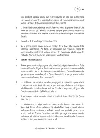 53

      tiene pendiente aprobar alguna que es prerrequisito. En este caso la Secretaría
      correspondiente procederá a cambiarle de materia y lo comunicará directamente al
      alumno o a través del Coordinador del Centro Universitario).
c.    La Universidad no concede tercera matrícula en una misma asignatura. Una matrícula
      puede ser anulada para efectos académicos siempre que el alumno presente su
      petición escrita treinta días antes de la evaluación supletoria, dirigida al Director de
      Escuela.
d.    Matricúlese dentro de los períodos establecidos.
e.    No se podrá impartir ningún curso en nombre de la Universidad sino existe la
      respectiva autorización. Por tanto, los estudiantes que requieren cursos de
      asesoramiento específico lo tramitarán a través del Coordinador a la Dirección de
      Modalidad Abierta. Estos cursos serán siempre autofinanciados.
•		   Trámites	y	Comunicaciones:

a.    Si tiene que comunicar algo urgente a la Universidad, hágalo vía e-mail o fax. Toda
      comunicación debe dirigirla al Director de la carrera que se encuentra cursando; la
      misma que debe contener los datos personales del alumno, Carrera/Mención en la
      que se encuentra matriculado, Ciclo, Centro Universitario al que pertenece, indicar
      concretamente el motivo de la comunicación.
b.    Las solicitudes para realizar jornadas pedagógicas o evaluaciones presenciales
      en otro centro universitario diferente al que pertenece el alumno, deben llegar
      a la Universidad con diez días de anticipación a la fecha prevista, dirigidos a la
      Coordinadora Académica de Modalidad Abierta.
c.    Se recomienda realizar cualquier trámite a través de la coordinación del Centro
      Universitario.
d.    Los alumnos que por algún motivo se trasladen a los Centros Universitarios de
      Nueva York, Madrid o Roma, deberán notificarlo a la Dirección de la Escuela a la que
      pertenecen. Esta comunicación la realizará con suficiente antelación para poderlos
      atender en dichos Centros. Estos alumnos tendrán que pagar una tasa de traslado
      equivalente a la mitad de la matrícula de dichos Centros o bien el derecho de examen
      si sólo necesitan provisionalmente evaluarse allí.


                       ... Guía General de Educación a Distancia ...
 
