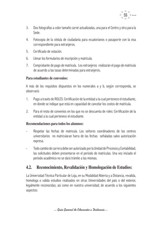 55

3.    Dos fotografías a color tamaño carné actualizadas, una para el Centro y otra para la
      Sede.
4.    Fotocopia de la cédula de ciudadanía para ecuatorianos o pasaporte con la visa
      correspondiente para extranjeros.
5.    Certificado de votación.
6.    Llenar los formularios de inscripción y matrícula.
7.    Comprobante de pago de matrícula. Los extranjeros realizarán el pago de matrícula
      de acuerdo a las tasas determinadas para extranjeros.
Para	estudiantes	de	convenios:

A más de los requisitos dispuestos en los numerales a y b, según corresponda, se
observará:
1.    Pago a través de ROLES: Certificación de la entidad a la cual pertenece el estudiante,
      en donde se indique que está en capacidad de cancelar los costos de matrícula.
2.    Para el resto de convenios en los que no se descuenta de roles: Certificación de la
      entidad a la cual pertenece el estudiante.
Recomendaciones	para	todos	los	alumnos:
-     Respetar las fechas de matrícula. Los señores coordinadores de los centros
      universitarios no matricularan fuera de las fechas señaladas salvo autorización
      expresa.
-     Todo cambio de carrera debe ser autorizado por la Unidad de Procesos y Contabilidad,
      las solicitudes deben presentarse en el período de matrículas. Una vez iniciado el
      período académico no se dará trámite a las mismas.

4.2.	 Reconocimiento,	Revalidación	y	Homologación	de	Estudios:
La Universidad Técnica Particular de Loja, en su Modalidad Abierta y a Distancia, revalida,
homologa o valida estudios realizados en otras Universidades del país o del exterior,
legalmente reconocidas; así como en nuestra universidad; de acuerdo a los siguientes
aspectos:



                       ... Guía General de Educación a Distancia ...
 