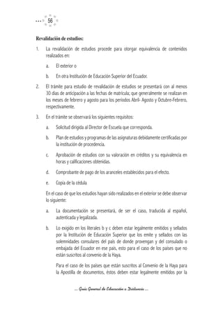 56

Revalidación	de	estudios:	
1.   La revalidación de estudios procede para otorgar equivalencia de contenidos
     realizados en:
     a.    El exterior o
     b.    En otra Institución de Educación Superior del Ecuador.
2.   El trámite para estudio de revalidación de estudios se presentará con al menos
     30 días de anticipación a las fechas de matrícula; que generalmente se realizan en
     los meses de febrero y agosto para los períodos Abril- Agosto y Octubre-Febrero,
     respectivamente.
3.   En el trámite se observará los siguientes requisitos:
     a.    Solicitud dirigida al Director de Escuela que corresponda.
     b.    Plan de estudios y programas de las asignaturas debidamente certificadas por
           la institución de procedencia.
     c.    Aprobación de estudios con su valoración en créditos y su equivalencia en
           horas y calificaciones obtenidas.
     d.    Comprobante de pago de los aranceles establecidos para el efecto.
     e.    Copia de la cédula
     En el caso de que los estudios hayan sido realizados en el exterior se debe observar
     lo siguiente:
     a.    La documentación se presentará, de ser el caso, traducida al español,
           autenticada y legalizada.
     b.    Lo exigido en los literales b y c deben estar legalmente emitidos y sellados
           por la Institución de Educación Superior que los emite y sellados con las
           solemnidades consulares del país de donde provengan y del consulado o
           embajada del Ecuador en ese país, esto para el caso de los países que no
           están suscritos al convenio de la Haya.
           Para el caso de los países que están suscritos al Convenio de la Haya para
           la Apostilla de documentos, éstos deben estar legalmente emitidos por la

                      ... Guía General de Educación a Distancia ...
 