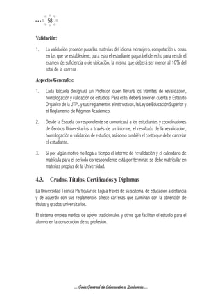 5

Validación:

1.   La validación procede para las materias del idioma extranjero, computación u otras
     en las que se estableciere; para esto el estudiante pagará el derecho para rendir el
     examen de suficiencia o de ubicación, la misma que deberá ser menor al 10% del
     total de la carrera
Aspectos	Generales:

1.   Cada Escuela designará un Profesor, quien llevará los trámites de revalidación,
     homologación y validación de estudios. Para esto, deberá tener en cuenta el Estatuto
     Orgánico de la UTPL y sus reglamentos e instructivos, la Ley de Educación Superior y
     el Reglamento de Régimen Académico.
2.   Desde la Escuela correspondiente se comunicará a los estudiantes y coordinadores
     de Centros Universitarios a través de un informe, el resultado de la revalidación,
     homologación o validación de estudios, así como también el costo que debe cancelar
     el estudiante.
3.   Si por algún motivo no llega a tiempo el informe de revalidación y el calendario de
     matrícula para el periodo correspondiente está por terminar, se debe matricular en
     materias propias de la Universidad.

4.3.	 Grados,	Títulos,	Certificados	y	Diplomas
La Universidad Técnica Particular de Loja a través de su sistema de educación a distancia
y de acuerdo con sus reglamentos ofrece carreras que culminan con la obtención de
títulos y grados universitarios.
El sistema emplea medios de apoyo tradicionales y otros que facilitan el estudio para el
alumno en la consecución de su profesión.




                      ... Guía General de Educación a Distancia ...
 