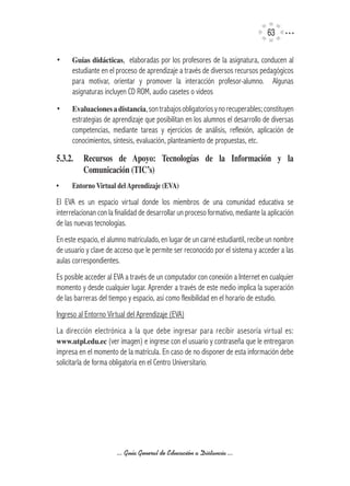 63

•     Guías	didácticas, elaboradas por los profesores de la asignatura, conducen al
      estudiante en el proceso de aprendizaje a través de diversos recursos pedagógicos
      para motivar, orientar y promover la interacción profesor-alumno. Algunas
      asignaturas incluyen CD ROM, audio casetes o videos
•     Evaluaciones	a	distancia, son trabajos obligatorios y no recuperables; constituyen
      estrategias de aprendizaje que posibilitan en los alumnos el desarrollo de diversas
      competencias, mediante tareas y ejercicios de análisis, reflexión, aplicación de
      conocimientos, síntesis, evaluación, planteamiento de propuestas, etc.

5.3.2.	 Recursos	 de	 Apoyo:	 Tecnologías	 de	 la	 Información	 y	 la	
        Comunicación	(TIC’s)	
•	    Entorno	Virtual	del	Aprendizaje	(EVA)

El EVA es un espacio virtual donde los miembros de una comunidad educativa se
interrelacionan con la finalidad de desarrollar un proceso formativo, mediante la aplicación
de las nuevas tecnologías.
En este espacio, el alumno matriculado, en lugar de un carné estudiantil, recibe un nombre
de usuario y clave de acceso que le permite ser reconocido por el sistema y acceder a las
aulas correspondientes.
Es posible acceder al EVA a través de un computador con conexión a Internet en cualquier
momento y desde cualquier lugar. Aprender a través de este medio implica la superación
de las barreras del tiempo y espacio, así como flexibilidad en el horario de estudio.
Ingreso al Entorno Virtual del Aprendizaje (EVA)
La dirección electrónica a la que debe ingresar para recibir asesoría virtual es:
www.utpl.edu.ec (ver imagen) e ingrese con el usuario y contraseña que le entregaron
impresa en el momento de la matrícula. En caso de no disponer de esta información debe
solicitarla de forma obligatoria en el Centro Universitario.




                       ... Guía General de Educación a Distancia ...
 