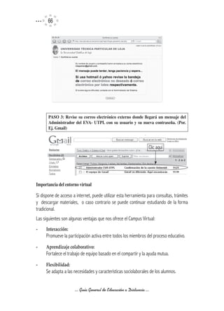 66




       PASO	 3:	 Revise	 su	 correo	 electrónico	 externo	 donde	 llegará	 un	 mensaje	 del	
       Administrador	 del	 EVA-	 UTPL	 con	 su	 usuario	 y	 su	 nueva	 contraseña.	 (Por.	
       Ej.	Gmail)



                                                                    Clic aquí




Importancia	del	entorno	virtual

Si dispone de acceso a internet, puede utilizar esta herramienta para consultas, trámites
y descargar materiales, o caso contrario se puede continuar estudiando de la forma
tradicional.
Las siguientes son algunas ventajas que nos ofrece el Campus Virtual:
-	   Interacción:
     Promueve la participación activa entre todos los miembros del proceso educativo.
-	   Aprendizaje	colaborativo:
     Fortalece el trabajo de equipo basado en el compartir y la ayuda mutua.
-	   Flexibilidad:
     Se adapta a las necesidades y características sociolaborales de los alumnos.


                       ... Guía General de Educación a Distancia ...
 