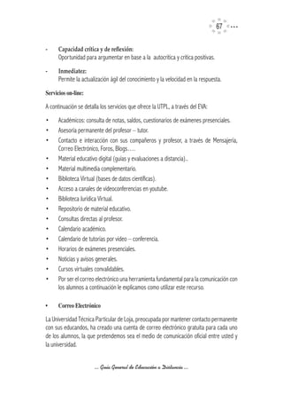 67

-	    Capacidad	crítica y de reflexión:
      Oportunidad para argumentar en base a la autocrítica y crítica positivas.
-	    Inmediatez:
      Permite la actualización ágil del conocimiento y la velocidad en la respuesta.
Servicios	on-line:

A continuación se detalla los servicios que ofrece la UTPL, a través del EVA:
•     Académicos: consulta de notas, saldos, cuestionarios de exámenes presenciales.
•     Asesoría permanente del profesor – tutor.
•     Contacto e interacción con sus compañeros y profesor, a través de Mensajería,
      Correo Electrónico, Foros, Blogs….
•     Material educativo digital (guías y evaluaciones a distancia)..
•     Material multimedia complementario.
•     Biblioteca Virtual (bases de datos científicas).
•     Acceso a canales de videoconferencias en youtube.
•     Biblioteca Jurídica Virtual.
•     Repositorio de material educativo.
•     Consultas directas al profesor.
•     Calendario académico.
•     Calendario de tutorías por video – conferencia.
•     Horarios de exámenes presenciales.
•     Noticias y avisos generales.
•     Cursos virtuales convalidables.
•     Por ser el correo electrónico una herramienta fundamental para la comunicación con
      los alumnos a continuación le explicamos como utilizar este recurso.

•	    Correo	Electrónico

La Universidad Técnica Particular de Loja, preocupada por mantener contacto permanente
con sus educandos, ha creado una cuenta de correo electrónico gratuita para cada uno
de los alumnos, la que pretendemos sea el medio de comunicación oficial entre usted y
la universidad.


                       ... Guía General de Educación a Distancia ...
 