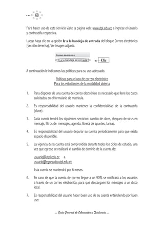 6

Para hacer uso de este servicio visite la página web: www.utpl.edu.ec e ingrese el usuario
y contraseña respectiva.
Luego haga clic en la opción Ir	a	la	bandeja	de	entrada del bloque Correo electrónico
(sección derecha). Ver imagen adjunta.


                                                            Clic

A continuación le indicamos las políticas para su uso adecuado.
                       Políticas para el uso de correo electrónico
                      Para los estudiantes de la modalidad abierta

1.   Para disponer de una cuenta de correo electrónico es necesario que llene los datos
     solicitados en el formulario de matrícula.
2.   Es responsabilidad del usuario mantener la confidencialidad de la contraseña
     (clave).
3.   Cada cuenta tendrá los siguientes servicios: cambio de clave, chequeo de virus en
     mensaje, filtros de mensajes, agenda, libreta de apuntes, tareas.
4.   Es responsabilidad del usuario depurar su cuenta períodicamente para que exista
     espacio disponible.
5.   La vigencia de la cuenta está comprendida durante todos los ciclos de estudio, una
     vez que egrese se realizará el cambio de dominio de la cuenta de:
     usuario@utpl.edu.ec a
     usuario@egresado.utpl.edu.ec
     Esta cuenta se mantendrá por 6 meses.
6.   En caso de que la cuenta de correo llegue a un 90% se notificará a los usuarios
     a través de un correo electrónico, para que descarguen los mensajes a un disco
     local.
7.   Es responsabilidad del usuario hacer buen uso de su cuenta entendiendo por buen
     uso:

                      ... Guía General de Educación a Distancia ...
 