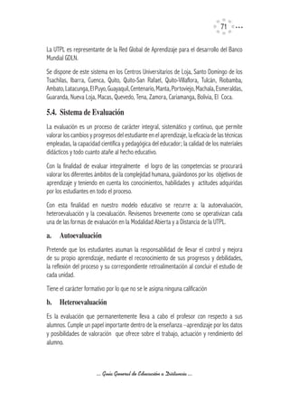 71

La UTPL es representante de la Red Global de Aprendizaje para el desarrollo del Banco
Mundial GDLN.
Se dispone de este sistema en los Centros Universitarios de Loja, Santo Domingo de los
Tsachilas, Ibarra, Cuenca, Quito, Quito-San Rafael, Quito-Villaflora, Tulcán, Riobamba,
Ambato, Latacunga, El Puyo, Guayaquil, Centenario, Manta, Portoviejo, Machala, Esmeraldas,
Guaranda, Nueva Loja, Macas, Quevedo, Tena, Zamora, Cariamanga, Bolivia, El Coca.

5.4.		Sistema	de	Evaluación
La evaluación es un proceso de carácter integral, sistemático y continuo, que permite
valorar los cambios y progresos del estudiante en el aprendizaje, la eficacia de las técnicas
empleadas, la capacidad científica y pedagógica del educador; la calidad de los materiales
didácticos y todo cuanto atañe al hecho educativo.
Con la finalidad de evaluar integralmente el logro de las competencias se procurará
valorar los diferentes ámbitos de la complejidad humana, guiándonos por los objetivos de
aprendizaje y teniendo en cuenta los conocimientos, habilidades y actitudes adquiridas
por los estudiantes en todo el proceso.
Con esta finalidad en nuestro modelo educativo se recurre a: la autoevaluación,
heteroevaluación y la coevaluación. Revisemos brevemente como se operativizan cada
una de las formas de evaluación en la Modalidad Abierta y a Distancia de la UTPL.
a.	 Autoevaluación
Pretende que los estudiantes asuman la responsabilidad de llevar el control y mejora
de su propio aprendizaje, mediante el reconocimiento de sus progresos y debilidades,
la reflexión del proceso y su correspondiente retroalimentación al concluir el estudio de
cada unidad.
Tiene el carácter formativo por lo que no se le asigna ninguna calificación
b.	 Heteroevaluación
Es la evaluación que permanentemente lleva a cabo el profesor con respecto a sus
alumnos. Cumple un papel importante dentro de la enseñanza –aprendizaje por los datos
y posibilidades de valoración que ofrece sobre el trabajo, actuación y rendimiento del
alumno.



                       ... Guía General de Educación a Distancia ...
 