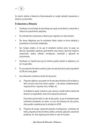 72

En nuestro sistema a distancia la heteroevaluación se cumple mediante evaluaciones a
distancia y presenciales.

Evaluaciones	a	Distancia
•    Constituyen una estrategia de aprendizaje que ayuda al estudiante a comprender y
     reforzar los conocimientos adquiridos.
•    Se contempla dos evaluaciones a distancia por asignatura en cada semestre.
•    Son tareas obligatorias que los estudiantes deben realizar en forma individual y
     presentarlos en las fechas establecidas.
•    Son trabajos amplios, en los que el estudiante necesita poner en juego sus
     diversas capacidades cognitivas; generalmente estas tareas y ejercicios requieren
     comprensión, análisis, reflexión, investigación, creatividad y aplicación de
     conocimientos.
•    Constituyen un requisito para que los alumnos puedan aprobar la asignatura y no
     son recuperables.
•    Es una evaluación formativo-sumativa y tiene una valoración de 6 puntos equivalente
     al 30% de la nota global.
•    Las evaluaciones a distancia constan de dos partes:
     a)    Preguntas objetivas: que pueden ser de naturaleza dicotómica (de verdadero o
           falso, correcto o incorrecto, hecho u opinión…) de relación, complementación,
           respuesta breve, respuesta única, múltiple, etc.
           Su finalidad es ayudar al alumno a que conozca y estudie toda la materia del
           bimestre correspondiente, antes de la evaluación presencial.
           Esta primera parte tendrá un valor de dos puntos ya que el estudiante puede
           contestarla consultando sus textos, a la vez sino alcanzara los dos puntos,
           estos pueden completarse por la actividad en el EVA.
     b)    Preguntas de ensayo: comprende pequeñas investigaciones, comentarios de
           textos, preguntas cortas de síntesis, análisis, contraste, aplicación, solución de
           problemas, etc. Esta segunda parte tendrá un valor de 4 puntos.


                      ... Guía General de Educación a Distancia ...
 