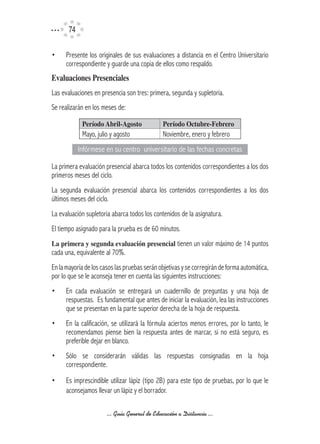 74

•     Presente los originales de sus evaluaciones a distancia en el Centro Universitario
      correspondiente y guarde una copia de ellos como respaldo.
Evaluaciones	Presenciales
Las evaluaciones en presencia son tres: primera, segunda y supletoria.
Se realizarán en los meses de:

             Período	Abril-Agosto             Período	Octubre-Febrero
             Mayo, julio y agosto             Noviembre, enero y febrero
            Infórmese en su centro universitario de las fechas concretas

La primera evaluación presencial abarca todos los contenidos correspondientes a los dos
primeros meses del ciclo.
La segunda evaluación presencial abarca los contenidos correspondientes a los dos
últimos meses del ciclo.
La evaluación supletoria abarca todos los contenidos de la asignatura.
El tiempo asignado para la prueba es de 60 minutos.
La	primera	y	segunda	evaluación	presencial tienen un valor máximo de 14 puntos
cada una, equivalente al 70%.
En la mayoría de los casos las pruebas serán objetivas y se corregirán de forma automática,
por lo que se le aconseja tener en cuenta las siguientes instrucciones:
•     En cada evaluación se entregará un cuadernillo de preguntas y una hoja de
      respuestas. Es fundamental que antes de iniciar la evaluación, lea las instrucciones
      que se presentan en la parte superior derecha de la hoja de respuesta.
•     En la calificación, se utilizará la fórmula aciertos menos errores, por lo tanto, le
      recomendamos piense bien la respuesta antes de marcar, si no está seguro, es
      preferible dejar en blanco.
•     Sólo se considerarán válidas las respuestas consignadas en la hoja
      correspondiente.

•     Es imprescindible utilizar lápiz (tipo 2B) para este tipo de pruebas, por lo que le
      aconsejamos llevar un lápiz y el borrador.

                       ... Guía General de Educación a Distancia ...
 