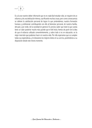 Es a la vez nuestro deber informarle que no es nada fácil estudiar sólo, se requiere de un
esfuerzo y de una dedicación intensa, sacrificando muchas cosas; pero como consecuencia
se obtiene la satisfacción personal de lograr lo que pretendemos; nuestra formación
humana y profesional; contribuyendo con ello al bienestar personal, de nuestra familia,
del país y por ende, de la sociedad en general. Es preciso saber que todo lo que cuesta
tiene un valor posterior mucho más grande que el del inicio; hemos de partir de la idea
de que el esfuerzo utilizado convenientemente, y sobre todo si es en educación, es la
mejor inversión que podemos hacer en nuestra vida. Por ello esperamos que se cumplan
todas sus expectativas, y le deseamos los mejores éxitos en su carrera, poniéndonos a su
disposición desde este mismo momento.




                      ... Guía General de Educación a Distancia ...
 