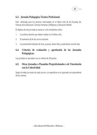 1


6.3.			Jornada	Pedagógica	Técnico	Profesional:
Está destinada para los alumnos matriculados en el último ciclo de las Escuelas de:
Ciencias de la Educación, Ciencias Humanas y Religiosas y Educación Infantil.
El objetivo de esta jornada es asesorar a los estudiantes sobre:
1.   La práctica docente que deben realizar en el último ciclo.
2.   El seminario de fin de carrera docente.
3.   La presentación del plan de tesis, proceso, desarrollo y sustentación oral de ésta.

6.4.	 Criterios	 de	 evaluación	 y	 aprobación	 de	 las	 Jornadas	
      Pedagógicas:	
Las jornadas se aprueban con un mínimo de 28 puntos.

6.5.	 Otras	Jornadas	o	Pasantias	Preprofesionales	o	de	Vinculación	
      con	la	Colectividad
Según la malla curricular de cada carrera, se especifícan en el apartado correspondiente
de las mismas.

	




                      ... Guía General de Educación a Distancia ...
 