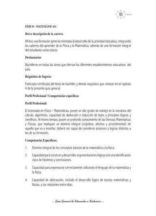 93

FíSICO	-	MATEMÁTICAS:

Breve	descripción	de	la	carrera

Ofrece una formación general orientada al desarrollo de la actividad educativa, integrando
los saberes del aprender de la Física y la Matemática, además de una formación integral
del estudiante universitario.
Destinatarios

Bachilleres en todas las áreas que ofertan los diferentes establecimientos educativos del
país.
Requisitos	de	Ingreso

Fotocopia certificada del título de bachiller y demás requisitos que constan en el capítulo
4 de la presente guía general.
Perfil	Profesional	/	Competencias	específicas

Perfil	Profesional:

El licenciado en Físico - Matemáticas, posee un alto grado de manejo en la mecánica del
cálculo, algoritmos, capacidad de deducción e inducción de leyes y principios lógicos y
científicos. Al mismo tiempo, posee un profundo conocimiento de las Ciencias Matemáticas
y Físicas, que impliquen un dominio integral (cognitivo, afectivo y procedimental) de
aquello que va a enseñar; deberá ser capaz de considerar procesos y lógicas distintas a
las de su formación.
Competencias	Específicas:

1.    Dominio integral de los conceptos básicos de la matemática y la física
2.    Capacidad para construir y desarrollar argumentaciones lógicas con una identificación
      clara de hipótesis y conclusiones.
3.    Capacidad para expresarse correctamente utilizando el lenguaje de la matemática y
      la física.
4.    Capacidad de abstracción, incluido el desarrollo lógico de teorías matemáticas y
      físicas, y las relaciones entre ellas.



                        ... Guía General de Educación a Distancia ...
 