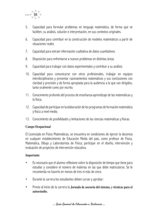 94

5.   Capacidad para formular problemas en lenguaje matemático, de forma que se
     faciliten, su análisis, solución e interpretación, en sus contextos originales.
6.   Capacidad para contribuir en la construcción de modelos matemáticos a partir de
     situaciones reales
7.   Capacidad para extraer información cualitativa de datos cuantitativos
8.   Disposición para enfrentarse a nuevos problemas en distintas áreas
9.   Capacidad para trabajar con datos experimentales y contribuir a su análisis
10. Capacidad para comunicarse con otros profesionales, trabajar en equipos
    interdisciplinarios y presentar razonamientos matemáticos y sus conclusiones con
    claridad y precisión y de forma apropiada para la audiencia a la que van dirigidos,
    tanto oralmente como por escrito.
11. Conocimiento profundo del proceso de enseñanza-aprendizaje de las matemáticas y
    la física.
12. Capacidad de participar en la elaboración de los programas de formación matemática
    y física a nivel medio.
13. Conocimiento de posibilidades y limitaciones de las ciencias matemáticas y físicas.
Campo	Ocupacional

El Licenciado en Físico Matemáticas, se encuentra en condiciones de ejercer la docencia
en cualquier establecimiento de Educación Media del país, como profesor de Física,
Matemática, Dibujo y Laboratorista de Física; participar en el diseño, intervención y
evaluación de proyectos de intervención educativa.
Importante

•    Es necesario que el alumno reflexione sobre la disposición de tiempo que tiene para
     estudiar y considere el número de materias en las que debe matricularse. Se le
     recomienda no hacerlo en menos de tres ni más de cinco.
•    Durante la carrera los estudiantes deben cursar y aprobar:
•    Previo al inicio de la carrera la Jornada	de	asesoría	del	sistema,	y	técnicas	para	el	
     autoestudio.


                      ... Guía General de Educación a Distancia ...
 