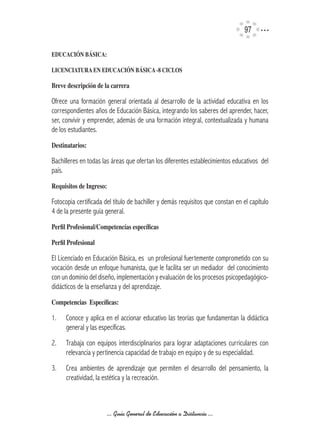 97

EDUCACIÓN	BÁSICA:

LICENCIATURA	EN	EDUCACIÓN	BÁSICA	-8	CICLOS

Breve	descripción	de	la	carrera

Ofrece una formación general orientada al desarrollo de la actividad educativa en los
correspondientes años de Educación Básica, integrando los saberes del aprender, hacer,
ser, convivir y emprender, además de una formación integral, contextualizada y humana
de los estudiantes.
Destinatarios:	

Bachilleres en todas las áreas que ofertan los diferentes establecimientos educativos del
país.
Requisitos	de	Ingreso:

Fotocopia certificada del título de bachiller y demás requisitos que constan en el capítulo
4 de la presente guía general.
Perfil	Profesional/Competencías	específicas

Perfil	Profesional

El Licenciado en Educación Básica, es un profesional fuertemente comprometido con su
vocación desde un enfoque humanista, que le facilita ser un mediador del conocimiento
con un dominio del diseño, implementación y evaluación de los procesos psicopedagógico-
didácticos de la enseñanza y del aprendizaje.
Competencias		Específicas:

1.    Conoce y aplica en el accionar educativo las teorías que fundamentan la didáctica
      general y las específicas.
2.    Trabaja con equipos interdisciplinarios para lograr adaptaciones curriculares con
      relevancia y pertinencia capacidad de trabajo en equipo y de su especialidad.
3.    Crea ambientes de aprendizaje que permiten el desarrollo del pensamiento, la
      creatividad, la estética y la recreación.



                         ... Guía General de Educación a Distancia ...
 