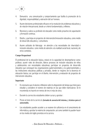 9

4.   Demuestra una comunicación y comportamiento que facilita la promoción de la
     dignidad, responsabilidad y valoración del ser humano.
5.   Asume decisiones profesionales eficaces en la resolución de problemas educativos y
     de relación interpersonal, desde un criterio fundamentado y reflexivo.
6.   Reconoce y valora su profesión de educador como medio proactivo de capacitación
     y formación continua.
7.   Diseña y participa en proyectos de intervención/innovación educativa, como medio
     de desarrollo educativo y comunitario.
8.   Asume actitudes de liderazgo en atención a las necesidades de: diversidad e
     inclusión educativa como medio de atención a la realidad social local, nacional y de
     otros contextos.
Campo	Ocupacional

El profesional de la educación básica, estará en la capacidad de desempeñarse como:
profesor, asumir roles de dirección, liderar procesos de inclusión educativa de niños
y adolescentes con necesidades educativas; participar en proyectos de desarrollo
educativo que convoquen las organizaciones gubernamentales y no gubernamentales y
las instituciones educativas públicas y privadas, donde se requiera de la docencia en
educación básica; ser partícipe en el diseño, intervención y evaluación de proyectos de
intervención educativa.
Importante

•    Es necesario que el alumno reflexione sobre la disposición de tiempo que tiene para
     estudiar y considere el número de materias en las que debe matricularse. Se le
     recomienda no hacerlo en menos de tres ni más de cinco.
•    Durante la carrera los estudiantes deben cursar y aprobar:
•    Previo al inicio de la carrera la Jornada	de	asesoría	del	sistema,	y	técnicas	para	el	
     autoestudio.

•    Los estudiantes pueden acceder a un examen de suficiencia en el conocimiento de
     informática y aprobar la materia de computación; así como también lo pueden hacer
     en los niveles de inglés previstos en la carrera.



                      ... Guía General de Educación a Distancia ...
 