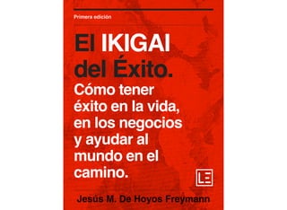 Jesús M. De Hoyos Freymann
Primera edición
El IKIGAI
del Éxito.
Cómo tener
éxito en la vida,
en los negocios
y ayudar al
mundo en el
camino.
 