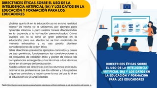DIRECTRICES ÉTICAS SOBRE EL USO DE LA
INTELIGENCIA ARTIFICIAL (IA) Y LOS DATOS EN LA
EDUCACIÓN Y FORMACIÓN PARA LOS
EDUCADORES
¿Sabías que la IA en la educación ya no es una realidad
lejana? De hecho ya la utilizamos, por ejemplo para
aprender idiomas o para realizar tareas diferenciadas
en la docencia y la formación personalizadas. Como
puedes ver, la IA tiene un gran potencial en la
educación, pero sus efectos no se han analizado de
manera exhaustiva y su uso podría plantear
consideraciones de orden ético.
Estas directrices presentan ejemplos concretos y casos
de uso genéricos, fundamentan las consideraciones y
los requisitos de carácter ético y ponen de relieve las
competencias emergentes y los términos o las técnicas
clave en el campo de la educación.
Puedes utilizar las directrices con los alumnos en el aula,
animar a los profesores a que las utilicen y a los padres
a que las consulten, y hacer correr la voz de que la IA en
la educación es ya una realidad.
Fuente: https://learning-corner.learning.europa.eu/learning-materials/use-artificial-intelligence-ai-and-data-teaching-and-learning_es
 