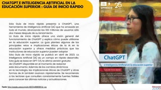 CHATGPT E INTELIGENCIA ARTIFICIAL EN LA
EDUCACIÓN SUPERIOR : GUÍA DE INICIO RÁPIDO
Esta Guía de inicio rápido presenta a ChatGPT, una
herramienta de Inteligencia Artificial (IA) que ha arrasado en
todo el mundo, alcanzando los 100 millones de usuarios sólo
dos meses después de su lanzamiento.
La Guía de inicio rápido ofrece una visión general del
funcionamiento de ChatGPT y explica cómo puede utilizarse
en la educación superior. La guía plantea algunos de los
principales retos e implicaciones éticas de la IA en la
educación superior y ofrece medidas prácticas que las
instituciones de educación superior pueden adoptar
Esta Guía de inicio rápido se publicó en abril de 2023. La
Inteligencia Artificial (IA) es un campo en rápido desarrollo.
Esta guía se basa en GPT-3.5, la última versión gratuita
de ChatGPT disponible en el momento de redactar
este documento. Además de los cambios dinámicos
en la tecnología, las implicaciones éticas de ChatGPT y otras
formas de IA también avanzan rápidamente. Se recomienda
a los lectores que consulten constantemente fuentes fiables
para conocer las últimas noticias y actualizaciones.
Fuente: https://unesdoc.unesco.org/ark:/48223/pf0000385146_spa
 