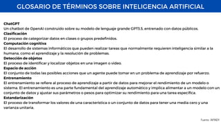 GLOSARIO DE TÉRMINOS SOBRE INTELIGENCIA ARTIFICIAL
Fuente : AIFINDY
ChatGPT
Un chatbot de OpenAI construido sobre su modelo de lenguaje grande GPT3.5, entrenado con datos públicos.
Clasificación
El proceso de categorizar datos en clases o grupos predefinidos.
Computación cognitiva
El desarrollo de sistemas informáticos que pueden realizar tareas que normalmente requieren inteligencia similar a la
humana, como el aprendizaje y la resolución de problemas.
Detección de objetos
El proceso de identificar y localizar objetos en una imagen o video.
Espacio de acción
El conjunto de todas las posibles acciones que un agente puede tomar en un problema de aprendizaje por refuerzo.
Entrenamiento
El entrenamiento se refiere al proceso de aprendizaje a partir de datos para mejorar el rendimiento de un modelo o
sistema. El entrenamiento es una parte fundamental del aprendizaje automático y implica alimentar a un modelo con un
conjunto de datos y ajustar sus parámetros o pesos para optimizar su rendimiento para una tarea específica.
Estandarización
El proceso de transformar los valores de una característica o un conjunto de datos para tener una media cero y una
varianza unitaria.
 