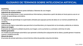GLOSARIO DE TÉRMINOS SOBRE INTELIGENCIA ARTIFICIAL
Fuente : AIFINDY
Inpainting
El proceso de reparar o rellenar partes dañadas o faltantes de una imagen.
Ingeniería de características
El proceso de seleccionar y crear características informativas y relevantes a partir de datos en bruto para su uso en un
modelo de aprendizaje automático.
K-means
Un algoritmo de aprendizaje no supervisado utilizado para agrupar puntos de datos en un número predefinido de
clústeres.
Lógica difusa
Una forma de lógica matemática que permite la incertidumbre y la imprecisión en la entrada y salida de un sistema.
Mejora de imagen
El proceso de mejorar la calidad visual de una imagen, como aumentar su contraste o eliminar el ruido.
Modelo generativo
Un modelo de aprendizaje automático que aprende la distribución subyacente de los datos y puede generar muestras
nuevas y sintéticas de ella.
Minería de datos
El proceso de extraer patrones y conocimientos útiles de grandes conjuntos de datos.
 