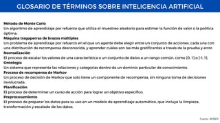 GLOSARIO DE TÉRMINOS SOBRE INTELIGENCIA ARTIFICIAL
Fuente : AIFINDY
Método de Monte Carlo
Un algoritmo de aprendizaje por refuerzo que utiliza el muestreo aleatorio para estimar la función de valor o la política
óptima.
Máquina tragaperras de brazos múltiples
Un problema de aprendizaje por refuerzo en el que un agente debe elegir entre un conjunto de acciones, cada una con
una distribución de recompensa desconocida, y aprender cuáles son las más gratificantes a través de la prueba y error.
Normalización
El proceso de escalar los valores de una característica o un conjunto de datos a un rango común, como [0, 1] o [-1, 1].
Ontología
Un sistema que representa las relaciones y categorías dentro de un dominio particular de conocimiento.
Proceso de recompensa de Markov
Un proceso de decisión de Markov que solo tiene un componente de recompensa, sin ninguna toma de decisiones
involucrada.
Planificación
El proceso de determinar un curso de acción para lograr un objetivo específico.
Preprocesamiento
El proceso de preparar los datos para su uso en un modelo de aprendizaje automático, que incluye la limpieza,
transformación y escalado de los datos.
 