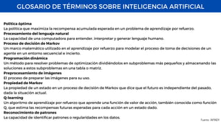 GLOSARIO DE TÉRMINOS SOBRE INTELIGENCIA ARTIFICIAL
Fuente : AIFINDY
Política óptima
La política que maximiza la recompensa acumulada esperada en un problema de aprendizaje por refuerzo.
Procesamiento del lenguaje natural
La capacidad de una computadora para entender, interpretar y generar lenguaje humano.
Proceso de decisión de Markov
Un marco matemático utilizado en el aprendizaje por refuerzo para modelar el proceso de toma de decisiones de un
agente en un entorno secuencial e incierto.
Programación dinámica
Un método para resolver problemas de optimización dividiéndolos en subproblemas más pequeños y almacenando las
soluciones a estos subproblemas en una tabla o matriz.
Preprocesamiento de imágenes
El proceso de preparar las imágenes para su uso.
Propiedad de Markov
La propiedad de un estado en un proceso de decisión de Markov que dice que el futuro es independiente del pasado,
dada la situación actual.
Q-learning
Un algoritmo de aprendizaje por refuerzo que aprende una función de valor de acción, también conocida como función
Q, que estima las recompensas futuras esperadas para cada acción en un estado dado.
Reconocimiento de patrones
La capacidad de identificar patrones o regularidades en los datos.
 