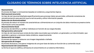 GLOSARIO DE TÉRMINOS SOBRE INTELIGENCIA ARTIFICIAL
Fuente : AIFINDY
Razonamiento
El proceso de llegar a conclusiones basadas en evidencia y argumentos lógicos.
Red neuronal recurrente
Un tipo de red neuronal diseñada específicamente para procesar datos secuenciales, utilizando conexiones de
retroalimentación para permitir que la red recuerde y utilice información pasada.
Reducción de dimensionalidad
El proceso de reducir el número de características o dimensiones en un conjunto de datos mientras se preserva tanta
información como sea posible.
Reconocimiento facial
El proceso de identificar y verificar individuos en función de sus rasgos faciales.
Red generativa adversarial
Un tipo de red neuronal que consta de dos redes neuronales que compiten, un generador y un discriminador, que
aprenden a generar y reconocer datos sintéticos, respectivamente.
Restauración de imagen
El proceso de reparar o restaurar una imagen degradada o dañada.
Recuperación de imagen
El proceso de buscar y recuperar imágenes de una gran base de datos en función de su contenido visual.
Representación del conocimiento
La forma en que se codifica y almacena el conocimiento en un sistema informático.
 