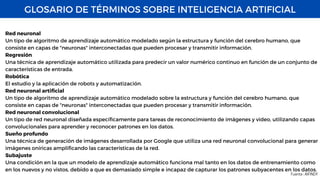 GLOSARIO DE TÉRMINOS SOBRE INTELIGENCIA ARTIFICIAL
Fuente : AIFINDY
Red neuronal
Un tipo de algoritmo de aprendizaje automático modelado según la estructura y función del cerebro humano, que
consiste en capas de "neuronas" interconectadas que pueden procesar y transmitir información.
Regresión
Una técnica de aprendizaje automático utilizada para predecir un valor numérico continuo en función de un conjunto de
características de entrada.
Robótica
El estudio y la aplicación de robots y automatización.
Red neuronal artificial
Un tipo de algoritmo de aprendizaje automático modelado sobre la estructura y función del cerebro humano, que
consiste en capas de "neuronas" interconectadas que pueden procesar y transmitir información.
Red neuronal convolucional
Un tipo de red neuronal diseñada específicamente para tareas de reconocimiento de imágenes y video, utilizando capas
convolucionales para aprender y reconocer patrones en los datos.
Sueño profundo
Una técnica de generación de imágenes desarrollada por Google que utiliza una red neuronal convolucional para generar
imágenes oníricas amplificando las características de la red.
Subajuste
Una condición en la que un modelo de aprendizaje automático funciona mal tanto en los datos de entrenamiento como
en los nuevos y no vistos, debido a que es demasiado simple e incapaz de capturar los patrones subyacentes en los datos.
 