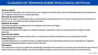 GLOSARIO DE TÉRMINOS SOBRE INTELIGENCIA ARTIFICIAL
Fuente : AIFINDY
Sistema experto
Un programa informático que utiliza técnicas de inteligencia artificial para imitar las habilidades de toma de decisiones
de un experto humano en un campo específico.
Selección de características
El proceso de elegir un subconjunto de las características más relevantes de un conjunto más grande de características
para su uso en un modelo de aprendizaje automático.
Subtítulo de imagen
El proceso de generar una descripción en lenguaje natural de una imagen.
Segmentación de imagen
El proceso de dividir una imagen en múltiples regiones o segmentos, cada uno representando un objeto o fondo
diferente.
Selección del modelo
El proceso de elegir el mejor modelo entre un conjunto de modelos candidatos para una tarea determinada.
Stable Diffusion
La Stable Diffusion es un modelo de texto a imagen basado en el aprendizaje profundo que puede generar imágenes
altamente detalladas basadas en descripciones de texto.
Sobreajuste
Una condición en la que un modelo de aprendizaje automático funciona bien en los datos de entrenamiento pero mal en
datos nuevos y no vistos, debido a que es demasiado complejo y se ajusta al ruido en los datos de entrenamiento.
 