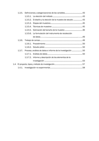 1.3.5. Definiciones y categorizaciones de las variables...................................43
1.3.5.1. La elección del método ...........................................................43
1.3.5.2. El diseño y la elección de la muestra de estudio ..................43
1.3.5.3. Etapas del muestreo................................................................45
1.3.5.4. Técnicas de muestreo .............................................................45
1.3.5.5. Estimación del tamaño de la muestra ...................................46
1.3.5.6. La formulación del instrumento de recolección
de datos………...................................................................……..49
1.3.6. Trabajo de campo.....................................................................................49
1.3.6.1. Procedimiento..........................................................................50
1.3.6.2. Estudio piloto ...........................................................................50
1.3.7. Proceso, análisis de datos e informe de la investigación .....................50
1.3.7.1. Análisis de datos......................................................................50
1.3.7.2. Informe y descripción de los elementos de la
investigación ............................................................................53
1.4. El proyecto, tipos y método de investigación........................................................57
1.4.1. Investigación no experimental.................................................................58
 