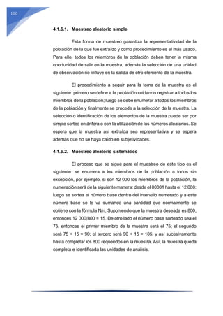 100
4.1.6.1. Muestreo aleatorio simple
Esta forma de muestreo garantiza la representatividad de la
población de la que fue extraído y como procedimiento es el más usado.
Para ello, todos los miembros de la población deben tener la misma
oportunidad de salir en la muestra, además la selección de una unidad
de observación no influye en la salida de otro elemento de la muestra.
El procedimiento a seguir para la toma de la muestra es el
siguiente: primero se define a la población cuidando registrar a todos los
miembros de la población; luego se debe enumerar a todos los miembros
de la población y finalmente se procede a la selección de la muestra. La
selección o identificación de los elementos de la muestra puede ser por
simple sorteo en ánfora o con la utilización de los números aleatorios. Se
espera que la muestra así extraída sea representativa y se espera
además que no se haya caído en subjetividades.
4.1.6.2. Muestreo aleatorio sistemático
El proceso que se sigue para el muestreo de este tipo es el
siguiente: se enumera a los miembros de la población a todos sin
excepción, por ejemplo, si son 12 000 los miembros de la población, la
numeración será de la siguiente manera: desde el 00001 hasta el 12 000;
luego se sortea el número base dentro del intervalo numerado y a este
número base se le va sumando una cantidad que normalmente se
obtiene con la fórmula N/n. Suponiendo que la muestra deseada es 800,
entonces 12 000/800 = 15. De otro lado el número base sorteado sea el
75, entonces el primer miembro de la muestra será el 75; el segundo
será 75 + 15 = 90; el tercero será 90 + 15 = 105; y así sucesivamente
hasta completar los 800 requeridos en la muestra. Así, la muestra queda
completa e identificada las unidades de análisis.
 