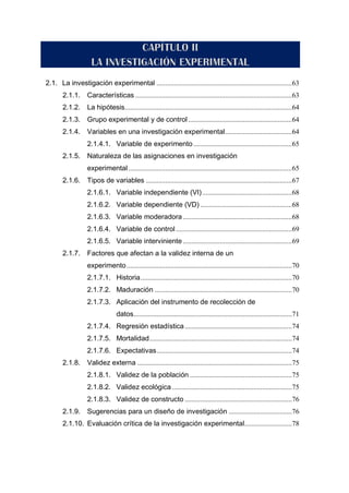 2.1. La investigación experimental .............................................................................63
2.1.1. Características .........................................................................................63
2.1.2. La hipótesis...............................................................................................64
2.1.3. Grupo experimental y de control...........................................................64
2.1.4. Variables en una investigación experimental......................................64
2.1.4.1. Variable de experimento ........................................................65
2.1.5. Naturaleza de las asignaciones en investigación
experimental.............................................................................................65
2.1.6. Tipos de variables ...................................................................................67
2.1.6.1. Variable independiente (VI)...................................................68
2.1.6.2. Variable dependiente (VD) ....................................................68
2.1.6.3. Variable moderadora..............................................................68
2.1.6.4. Variable de control ..................................................................69
2.1.6.5. Variable interviniente ..............................................................69
2.1.7. Factores que afectan a la validez interna de un
experimento..............................................................................................70
2.1.7.1. Historia......................................................................................70
2.1.7.2. Maduración ..............................................................................70
2.1.7.3. Aplicación del instrumento de recolección de
datos..........................................................................................71
2.1.7.4. Regresión estadística.............................................................74
2.1.7.5. Mortalidad.................................................................................74
2.1.7.6. Expectativas.............................................................................74
2.1.8. Validez externa ........................................................................................75
2.1.8.1. Validez de la población ..........................................................75
2.1.8.2. Validez ecológica ....................................................................75
2.1.8.3. Validez de constructo .............................................................76
2.1.9. Sugerencias para un diseño de investigación ....................................76
2.1.10. Evaluación crítica de la investigación experimental...........................78
 
