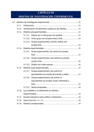 3.1. Diseños de investigación experimental..............................................................82
3.1.1. Introducción ..............................................................................................82
3.1.2. Simbolización de elementos usados en los diseños .........................83
3.1.3. Diseños preexperimentales ...................................................................83
3.1.3.1. Diseño de un solo grupo con postest ..................................83
3.1.3.2. Único grupo con prueba inicial y final..................................84
3.1.3.3. Grupos experimental y control, ambos con
prueba final ..............................................................................84
3.1.4. Diseños experimentales .........................................................................85
3.1.4.1. Grupo experimental y de control con prueba
final............................................................................................85
3.1.4.2. Grupos experimental y de control con prueba
inicial y final..............................................................................86
3.1.4.3. Diseño con cuatro grupos......................................................86
3.1.5. Diseños cuasi experimentales...............................................................87
3.1.5.1. Grupos experimental y de control no
equivalentes con prueba de entrada y salida.....................87
3.1.5.2. Grupos experimental y de control no
equivalentes con prueba: inicial, intermedia y
final............................................................................................88
3.1.5.3. Series temporales ...................................................................88
3.1.6. Las variables y su tratamiento en diseños
experimentales.........................................................................................89
3.1.7. Estudio interactivo entre actitud y tratamiento....................................89
3.1.8. Caso único (N = n = 1)............................................................................90
3.1.9. Diseños correlacionales .........................................................................90
 