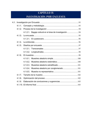 4.1. Investigación por Encuesta ..................................................................................93
4.1.1. Concepto y metodología.........................................................................93
4.1.2. Proceso de la investigación ...................................................................94
4.1.2.1. Bagaje cultural en el área de investigación ........................94
4.1.3. La encuesta ..............................................................................................95
4.1.3.1. El cuestionario .........................................................................96
4.1.4. La entrevista.............................................................................................96
4.1.5. Diseños por encuesta .............................................................................97
4.1.5.1. Transversales ..........................................................................97
4.1.5.2. Longitudinales..........................................................................98
4.1.6. El muestreo...............................................................................................98
4.1.6.1. Muestreo aleatorio simple....................................................100
4.1.6.2. Muestreo aleatorio sistemático ...........................................100
4.1.6.3. Muestreo aleatorio estratificado..........................................101
4.1.6.4. Muestreo aleatorio por conglomerado...............................101
4.1.6.5. Muestra no representativa...................................................101
4.1.7. Tamaño de la muestra..........................................................................102
4.1.8. Optimización del proceso.....................................................................102
4.1.9. Elaboración de conclusiones y sugerencias .....................................103
4.1.10. El informe final .......................................................................................103
 