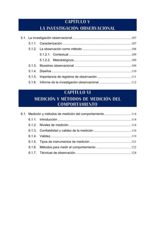 5.1. La investigación observacional..........................................................................107
5.1.1. Caracterización ......................................................................................107
5.1.2. La observación como método .............................................................108
5.1.2.1. Contextual ..............................................................................109
5.1.2.2. Metodológicos........................................................................109
5.1.3. Muestreo observacional .......................................................................109
5.1.4. Diseños ...................................................................................................110
5.1.5. Importancia de registros de observación...........................................111
5.1.6. Informe de la investigación observacional.........................................112
6.1. Medición y métodos de medición del comportamiento..................................114
6.1.1. Introducción ............................................................................................114
6.1.2. Niveles de medición ..............................................................................114
6.1.3. Confiabilidad y validez de la medición ...............................................116
6.1.4. Validez.....................................................................................................119
6.1.5. Tipos de instrumentos de medición....................................................121
6.1.6. Métodos para medir el comportamiento ............................................122
6.1.7. Técnicas de observación......................................................................124
 