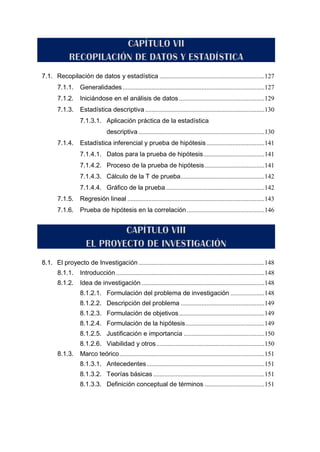 7.1. Recopilación de datos y estadística .................................................................127
7.1.1. Generalidades........................................................................................127
7.1.2. Iniciándose en el análisis de datos.....................................................129
7.1.3. Estadística descriptiva ..........................................................................130
7.1.3.1. Aplicación práctica de la estadística
descriptiva ..............................................................................130
7.1.4. Estadística inferencial y prueba de hipótesis....................................141
7.1.4.1. Datos para la prueba de hipótesis......................................141
7.1.4.2. Proceso de la prueba de hipótesis.....................................141
7.1.4.3. Cálculo de la T de prueba....................................................142
7.1.4.4. Gráfico de la prueba .............................................................142
7.1.5. Regresión lineal .....................................................................................143
7.1.6. Prueba de hipótesis en la correlación ................................................146
8.1. El proyecto de Investigación ..............................................................................148
8.1.1. Introducción ............................................................................................148
8.1.2. Idea de investigación ............................................................................148
8.1.2.1. Formulación del problema de investigación .....................148
8.1.2.2. Descripción del problema ....................................................149
8.1.2.3. Formulación de objetivos.....................................................149
8.1.2.4. Formulación de la hipótesis.................................................149
8.1.2.5. Justificación e importancia ..................................................150
8.1.2.6. Viabilidad y otros...................................................................150
8.1.3. Marco teórico..........................................................................................151
8.1.3.1. Antecedentes.........................................................................151
8.1.3.2. Teorías básicas .....................................................................151
8.1.3.3. Definición conceptual de términos .....................................151
 
