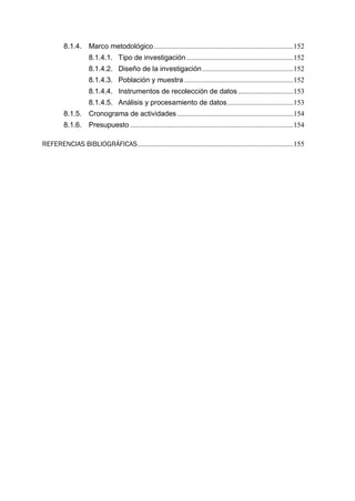 8.1.4. Marco metodológico..............................................................................152
8.1.4.1. Tipo de investigación............................................................152
8.1.4.2. Diseño de la investigación...................................................152
8.1.4.3. Población y muestra .............................................................152
8.1.4.4. Instrumentos de recolección de datos...............................153
8.1.4.5. Análisis y procesamiento de datos.....................................153
8.1.5. Cronograma de actividades.................................................................154
8.1.6. Presupuesto ...........................................................................................154
REFERENCIAS BIBLIOGRÁFICAS.......................................................................................155
 
