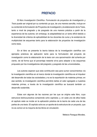 PREFACIO
El libro Investigación Científica. Formulación de proyectos de investigación y
Tesis puede ser original por su contenido ya que, de una manera sencilla, incluye en
su contenido la formulación de Proyectos de investigación y la elaboración de la Tesis,
tanto a nivel de pregrado y de posgrado de una manera práctica a partir de la
experiencia de los autores; sin embargo, la adaptabilidad es un tanto difícil debido a
la diversidad de criterios de aplicabilidad de los docentes de curso y la existencia de
multiplicidad de esquemas tanto para la elaboración de proyectos de investigación
como tesis.
En el libro se presenta la teoría básica de la investigación científica con
ejemplos prácticos de aplicación tanto para la formulación del proyecto de
investigación como la elaboración de la tesis con una aproximación del ochenta por
ciento, de tal forma que el porcentaje restante sirva para adaptar a los esquemas
propuesto por los investigadores del pregrado y posgrado de las universidades.
Los autores esperan que esta contribución sea para sumar conocimientos vía
la investigación científica en el marco donde la investigación científica es el impulsor
del desarrollo de todas las sociedades y no es la exportación de materias primas; en
ese sentido, la investigación científica permitirá darles el valor agregado a nuestras
materias primas, a través de la investigación científica se buscará también un
desarrollo sostenible.
Estas son algunas de las razones por las que se origina este libro, cuya
estructura teórica-practica comprende ocho capítulos; y, en cada uno de ellos hasta
el capítulo siete se incide en la aplicación práctica de la teoría de cada una de las
partes de una tesis. El capítulo ocho es un aporte de la estructura de un proyecto, que
no es común en la mayoría de los libros en circulación.
Melecio Paragua Morales.
 