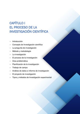 CAPÍTULO I
EL PROCESO DE LA
INVESTIGACIÓN CIENTÍFICA
 Introducción
 Concepto de Investigación científica
 La pregunta de investigación
 Método y metodología
 La investigación
 El proceso de la investigación
 Área problemática
 Planificación de la investigación
 Trabajo de campo
 Análisis de datos e informe de investigación
 El proyecto de investigación
 Tipos y métodos de Investigación experimental
 