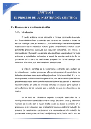 20
1.1. El proceso de la investigación científica
1.1.1. Introducción
El medio ambiente donde interactúa el hombre generando desarrollo,
son áreas donde existen problemas que merecen ser resueltos a través de
sendas investigaciones; en ese sentido, la solución del problema investigado es
la satisfacción de una necesidad humana que no son terminales, sino que se van
generando problemas sucesivos que requieren soluciones, ello implica el
intercambio de información que permita a los científicos organizados a través de
entidades y autoridades pertinentes a asumir la solución pertinente de los
problemas, en función a las conclusiones y sugerencias de las investigaciones
científicas realizadas, con adecuada toma de decisiones.
El método científico es la herramienta pertinente para realizar las
investigaciones y resolver problemas, ello permite acceder al conocimiento de
todas las ciencias e incrementar el bagaje cultural de la humanidad. Ahora, los
investigadores usan los diseños experimental y no experimental para resolver
problemas sociales o en las ciencias naturales como lo educativo o lo ambiental,
respectivamente; en tanto, las ciencias formales son usadas para explicar el
comportamiento de las variables que se estudia en cada investigación que se
realiza.
En el libro se caracteriza algunos conceptos esenciales de la
investigación científica enfocado hacia el campo educativo, social y ambiental.
También se describe con el mayor detalle posible las tareas a cumplirse en el
proceso de la investigación; esto implica tener nociones sobre formulación del
proyecto de investigación, manteniendo una coherencia entre formulación del
problema de investigación, el título, los objetivos y las hipótesis. Hecho esto, es
 