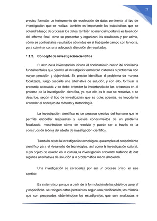 21
preciso formular un instrumento de recolección de datos pertinente al tipo de
investigación que se realiza; también es importante los estadísticos que se
obtendrá luego de procesar los datos, también no menos importante es la edición
del informe final, cómo se presentan y organizan los resultados y por último,
cómo se contrasta los resultados obtenidos en el trabajo de campo con la teoría,
para culminar con una adecuada discusión de resultados.
1.1.2. Concepto de investigación científica
El acto de la investigación implica el conocimiento previo de conceptos
fundamentales que permita al investigador enmarcar los temas o problemas con
mayor precisión y objetividad. Es preciso identificar el problema de manera
focalizada, luego buscarle una alternativa de solución, y con ello, formular la
pregunta adecuada y se debe entender la importancia de las preguntas en el
proceso de la investigación científica, ya que ello es lo que se resuelve, o se
describe, según el tipo de investigación que se opte; además, es importante
entender el concepto de método y metodología.
La investigación científica es un proceso creativo del humano que le
permite encontrar respuestas y nuevos conocimientos de un problema
focalizado, mostrándose cómo se resolvió y puede ser a través de la
construcción teórica del objeto de investigación científica.
También existe la investigación tecnológica, que emplea el conocimiento
científico para el desarrollo de tecnologías, así como la investigación cultural,
cuyo objeto de estudio es la cultura, la investigación ambiental tratando de dar
algunas alternativas de solución a la problemática medio ambiental.
Una investigación se caracteriza por ser un proceso único, en ese
sentido:
Es sistemático; porque a partir de la formulación de los objetivos general
y específicos, se recogen datos pertinentes según una planificación, los mismos
que son procesados obteniéndose los estadígrafos, que son analizados e
 