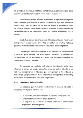 22
interpretados el mismo que modificará o añadirá nuevos conocimientos a los ya
existentes, iniciándose entonces un nuevo ciclo de investigación.
Es organizado; porque todos los miembros de un equipo de investigación
deben conocer lo que deben hacer durante todo el estudio, aplicando las mismas
definiciones y criterios a todas las unidades de análisis y actuando de forma
idéntica ante cualquier duda; para conseguirlo, es imprescindible un proyecto de
investigación donde se especifiquen todos los detalles relacionados con el
estudio.
Es objetivo; porque las conclusiones obtenidas del estudio no se basan
en impresiones subjetivas, sino en hechos que se han observado y medido, y
que en su interpretación se evita cualquier prejuicio de los investigadores.
La investigación educativa requiere el uso de métodos, procedimientos
y técnicas para obtener un conocimiento explicado y comprendido
científicamente de los fenómenos educativos, que impliquen solucionar los
problemas educativos y sociales.
En consecuencia, cualquier definición de investigación debe hacer
referencia al campo de estudio específico donde se realizó; además, a los
métodos, procedimientos y técnicas que corresponden a los métodos y
metodología, y al propósito que desea resolver que corresponde a la creación y
acumulación del conocimiento y solución del problema.
1.1.3. La pregunta de investigación
Los aspectos que intervienen y determinan de manera integrada el
proceso de investigación científica son:
 Los supuestos, más conocido como el problema, del que se parte.
 La naturaleza del fenómeno objeto de estudio.
 Las preguntas que se formulan acerca del fenómeno es la formulación
del problema de investigación.
 